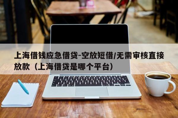 上海借钱应急借贷-空放短借/无需审核直接放款（上海借贷是哪个平台）
