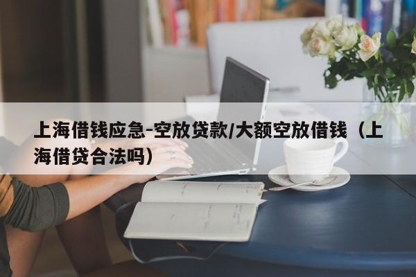 上海借钱应急-空放贷款/大额空放借钱（上海借贷合法吗）