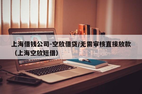 上海借钱公司-空放借贷/无需审核直接放款（上海空放短借）