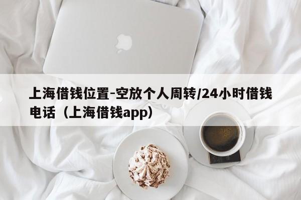 上海借钱位置-空放个人周转/24小时借钱电话（上海借钱app）