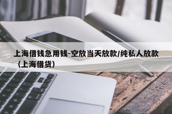 上海借钱急用钱-空放当天放款/纯私人放款（上海借货）