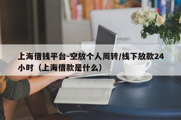 上海借钱平台-空放个人周转/线下放款24小时（上海借款是什么）