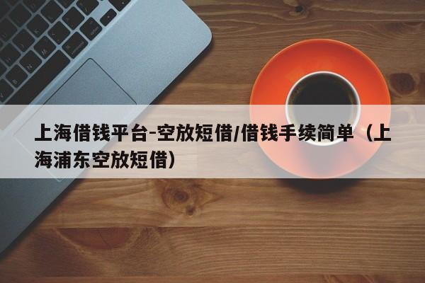 上海借钱平台-空放短借/借钱手续简单（上海浦东空放短借）